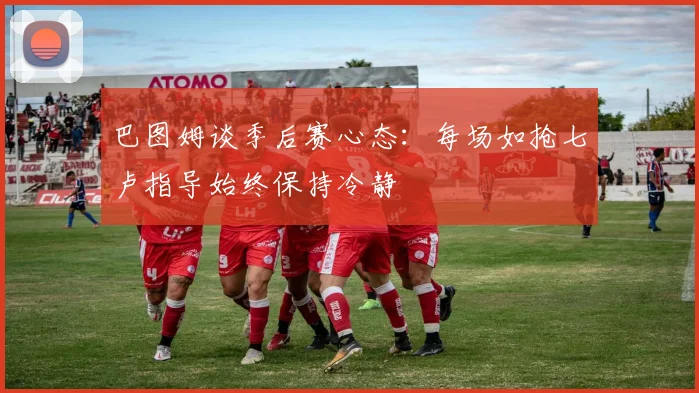 巴图姆谈季后赛心态：每场如抢七卢指导始终保持冷静