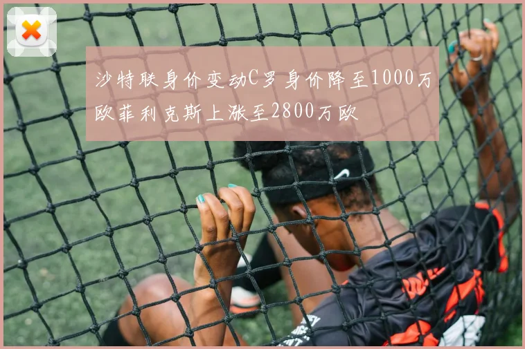 沙特联身价变动C罗身价降至1000万欧菲利克斯上涨至2800万欧