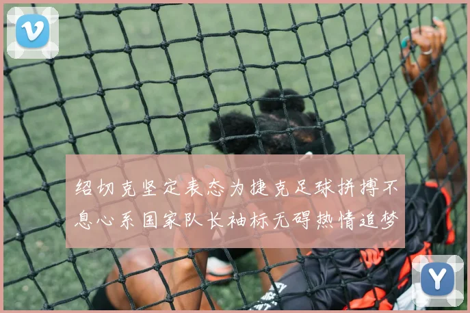 绍切克坚定表态为捷克足球拼搏不息心系国家队长袖标无碍热情追梦