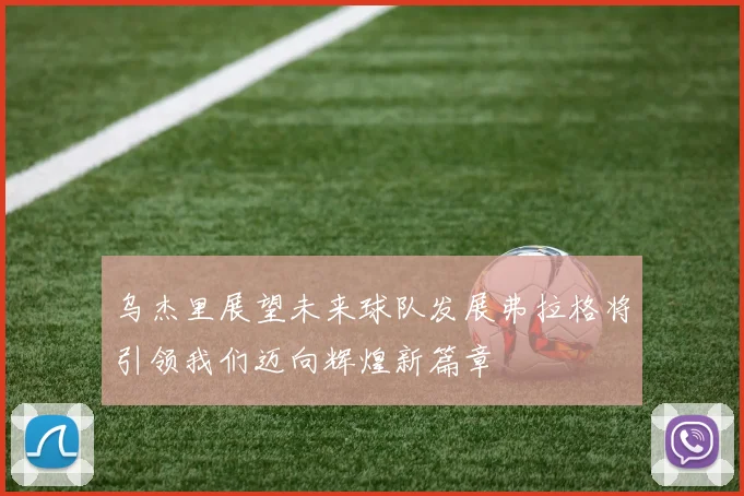 乌杰里展望未来球队发展弗拉格将引领我们迈向辉煌新篇章