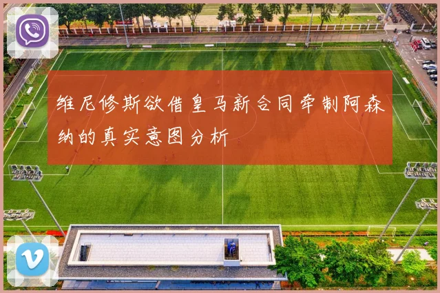 维尼修斯欲借皇马新合同牵制阿森纳的真实意图分析