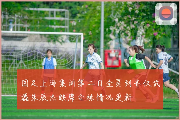 国足上海集训第二日全员到齐仅武磊朱辰杰缺席合练情况更新