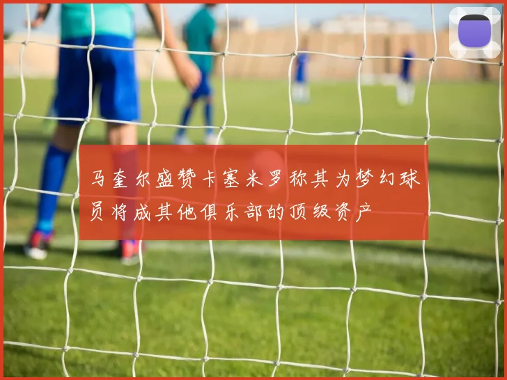 马奎尔盛赞卡塞米罗称其为梦幻球员将成其他俱乐部的顶级资产