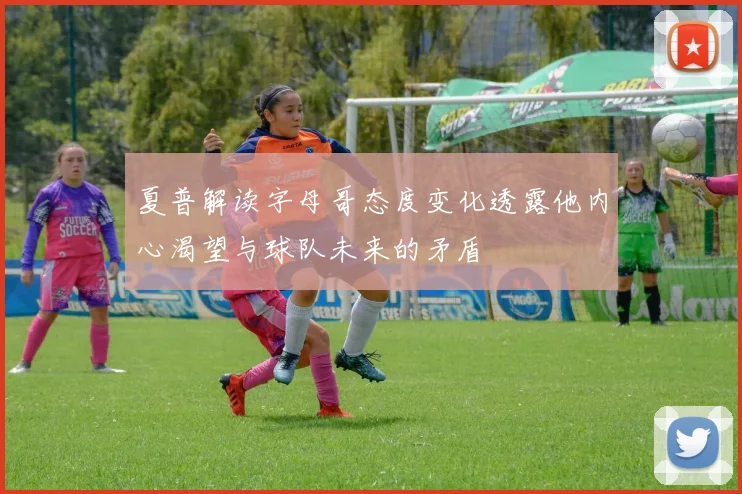 夏普解读字母哥态度变化透露他内心渴望与球队未来的矛盾