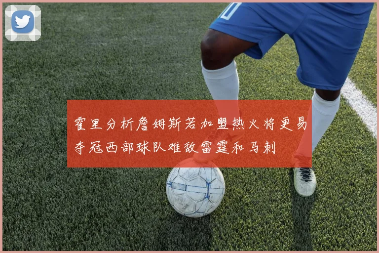 霍里分析詹姆斯若加盟热火将更易夺冠西部球队难敌雷霆和马刺