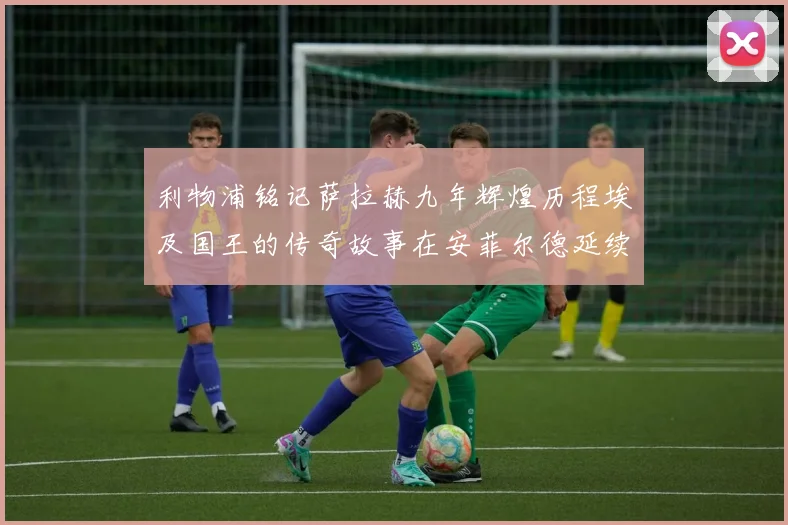 利物浦铭记萨拉赫九年辉煌历程埃及国王的传奇故事在安菲尔德延续