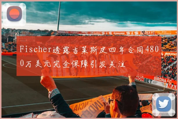 Fischer透露吉莱斯皮四年合同4800万美元完全保障引发关注