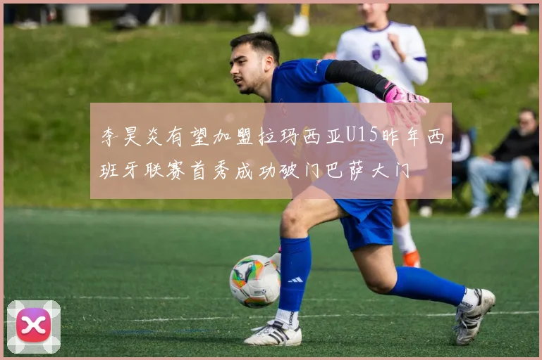 李昊炎有望加盟拉玛西亚U15昨年西班牙联赛首秀成功破门巴萨大门