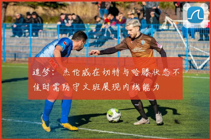追梦：杰伦威在切特与哈滕状态不佳时需防守文班展现内线能力