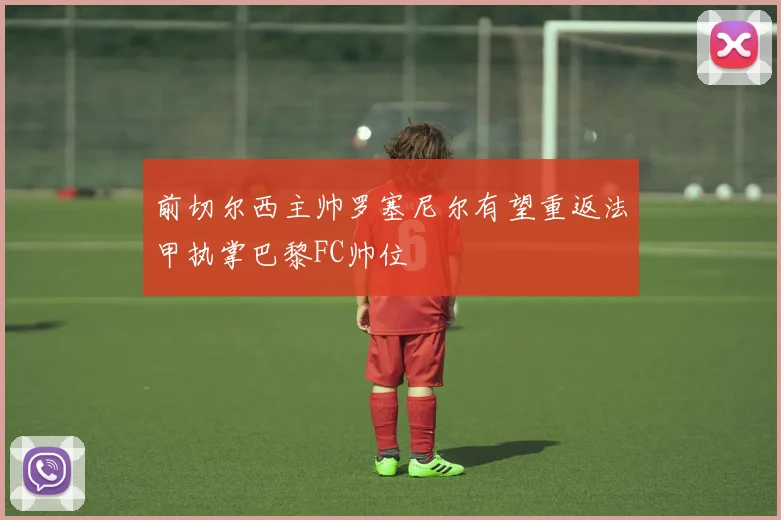 前切尔西主帅罗塞尼尔有望重返法甲执掌巴黎FC帅位
