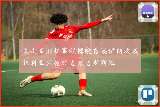 国足亚洲杯赛程揭晓首战伊朗次战叙利亚末轮对吉尔吉斯斯坦