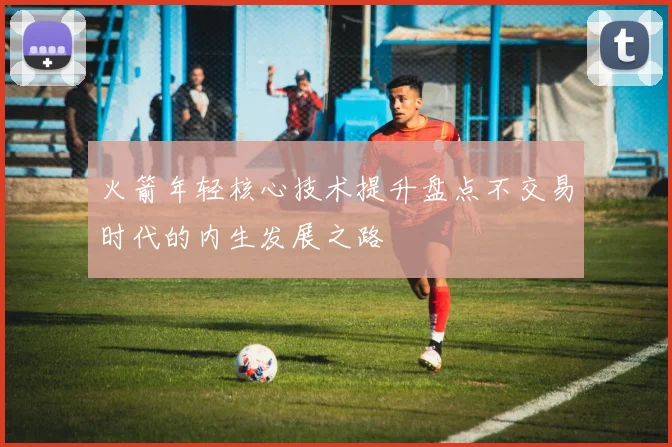 火箭年轻核心技术提升盘点不交易时代的内生发展之路