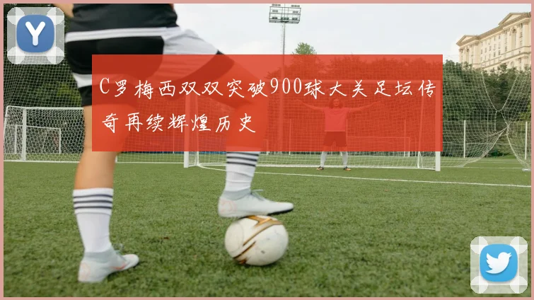 C罗梅西双双突破900球大关足坛传奇再续辉煌历史